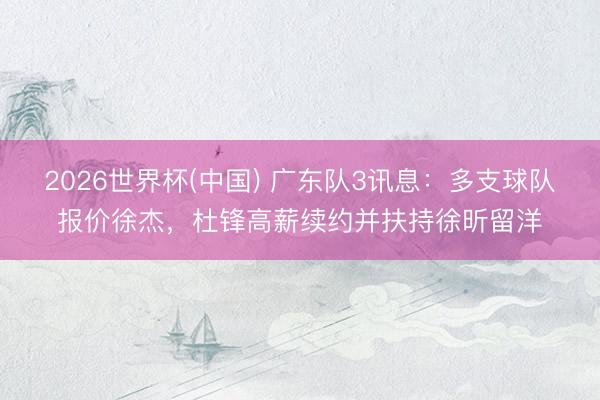 2026世界杯(中国) 广东队3讯息：多支球队报价徐杰，杜锋高薪续约并扶持徐昕留洋