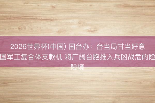2026世界杯(中国) 国台办:台当局甘当好意思国军工复合体支款机 将广阔台胞推入兵凶战危的险境