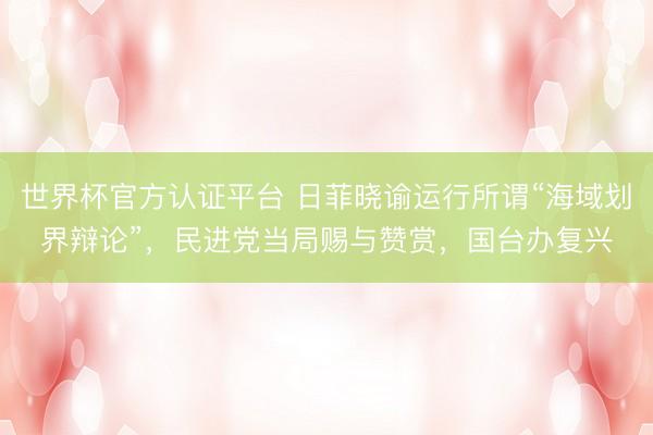 世界杯官方认证平台 日菲晓谕运行所谓“海域划界辩论”，民进党当局赐与赞赏，国台办复兴