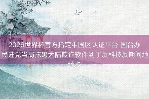 2026世界杯官方指定中国区认证平台 国台办：民进党当局抹黑大陆欺诈软件到了反科技反期间地步