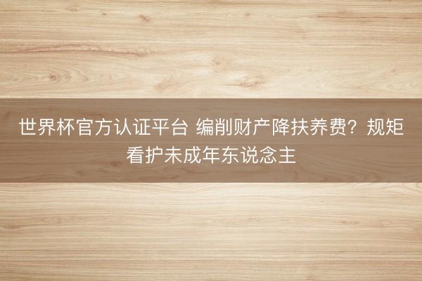 世界杯官方认证平台 编削财产降扶养费？规矩看护未成年东说念主