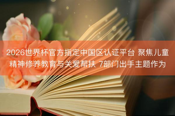 2026世界杯官方指定中国区认证平台 聚焦儿童精神修养教育与关爱帮扶 7部门出手主题作为