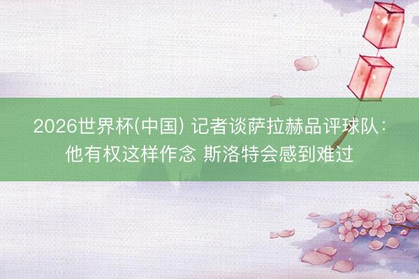 2026世界杯(中国) 记者谈萨拉赫品评球队：他有权这样作念 斯洛特会感到难过