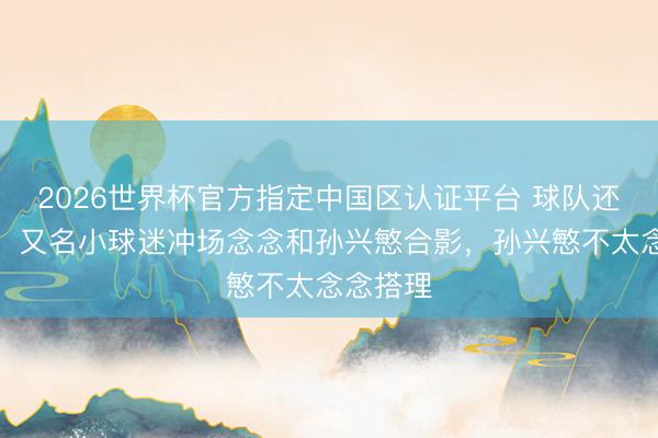 2026世界杯官方指定中国区认证平台 球队还在落伍！又名小球迷冲场念念和孙兴慜合影，孙兴慜不太念念搭理