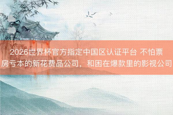 2026世界杯官方指定中国区认证平台 不怕票房亏本的新花费品公司，和困在爆款里的影视公司