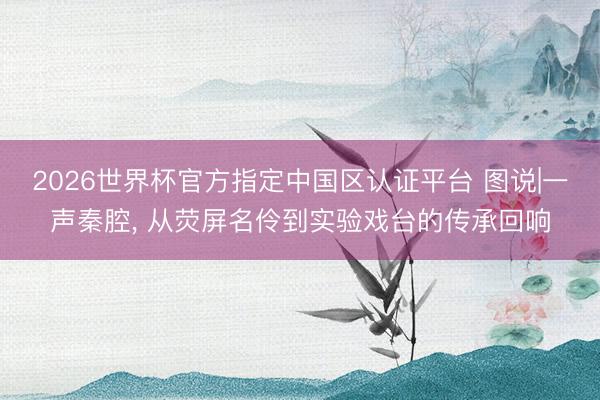 2026世界杯官方指定中国区认证平台 图说|一声秦腔， 从荧屏名伶到实验戏台的传承回响