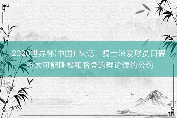 2026世界杯(中国) 队记：骑士深爱球员口碑 不太可能撕毁和哈登的理论续约公约