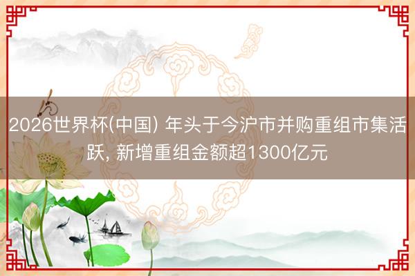 2026世界杯(中国) 年头于今沪市并购重组市集活跃， 新增重组金额超1300亿元