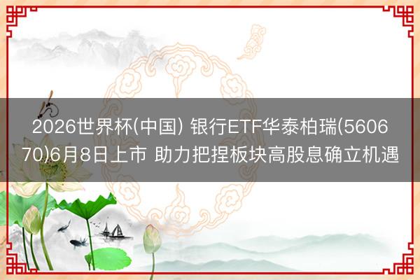 2026世界杯(中国) 银行ETF华泰柏瑞(560670)6月8日上市 助力把捏板块高股息确立机遇