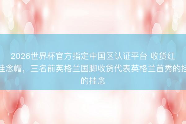 2026世界杯官方指定中国区认证平台 收货红色挂念帽,三名前英格兰国脚收货代表英格兰首秀的挂念