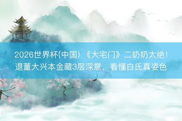 2026世界杯(中国) 《大宅门》二奶奶太绝!退董大兴本金藏3层深意,看懂白氏真姿色