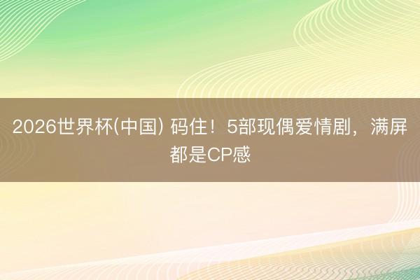 2026世界杯(中国) 码住！5部现偶爱情剧，满屏都是CP感