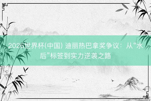 2026世界杯(中国) 迪丽热巴拿奖争议：从“水后”标签到实力逆袭之路