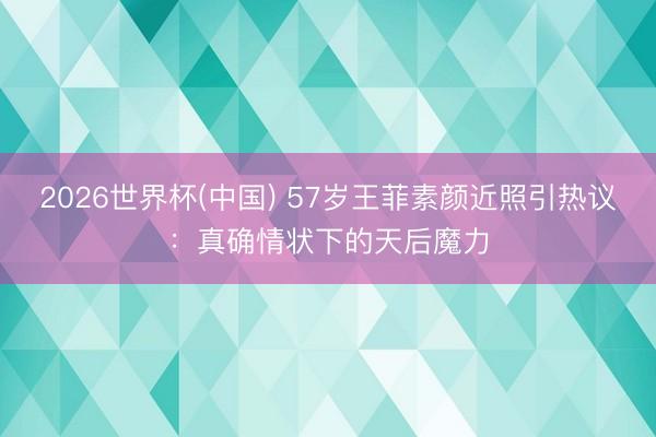 2026世界杯(中国) 57岁王菲素颜近照引热议：真确情状下的天后魔力