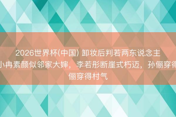 2026世界杯(中国) 卸妆后判若两东说念主！李小冉素颜似邻家大婶，李若彤断崖式朽迈，孙俪穿得村气