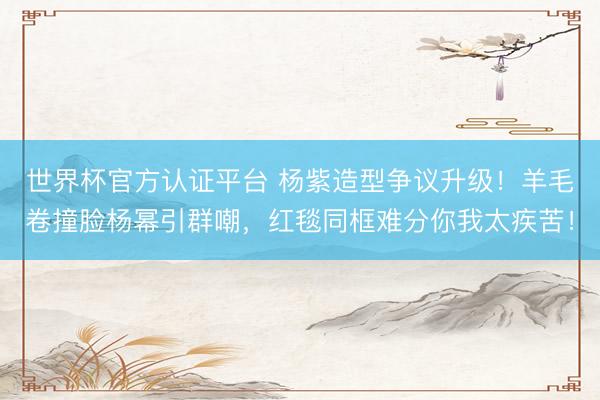 世界杯官方认证平台 杨紫造型争议升级！羊毛卷撞脸杨幂引群嘲，红毯同框难分你我太疾苦！
