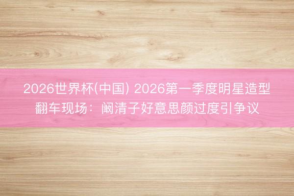 2026世界杯(中国) 2026第一季度明星造型翻车现场：阚清子好意思颜过度引争议