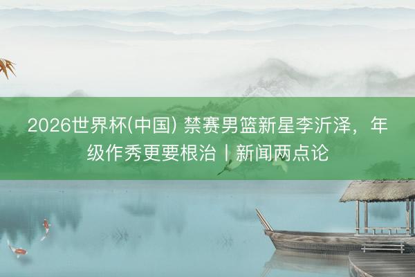 2026世界杯(中国) 禁赛男篮新星李沂泽，年级作秀更要根治丨新闻两点论