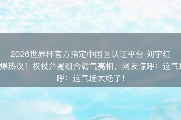 2026世界杯官方指定中国区认证平台 刘宇红毯造型引爆热议！权杖弁冕组合霸气亮相，网友惊呼：这气场太绝了！