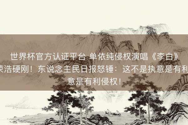 世界杯官方认证平台 单依纯侵权演唱《李白》被李荣浩硬刚！东说念主民日报怒锤：这不是执意是有利侵权！
