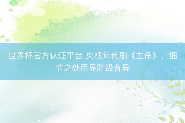 世界杯官方认证平台 央视年代剧《主角》，细节之处尽显阶级各异