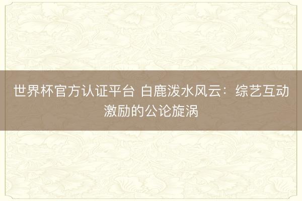 世界杯官方认证平台 白鹿泼水风云：综艺互动激励的公论旋涡