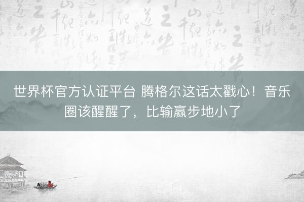世界杯官方认证平台 腾格尔这话太戳心！音乐圈该醒醒了，比输赢步地小了