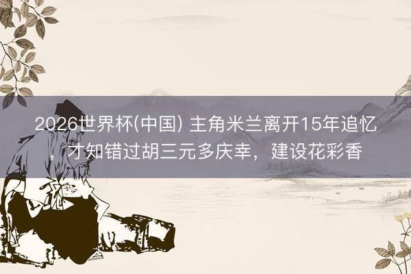 2026世界杯(中国) 主角米兰离开15年追忆，才知错过胡三元多庆幸，建设花彩香