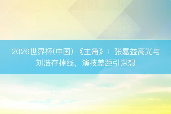 2026世界杯(中国) 《主角》：张嘉益高光与刘浩存掉线，演技差距引深想