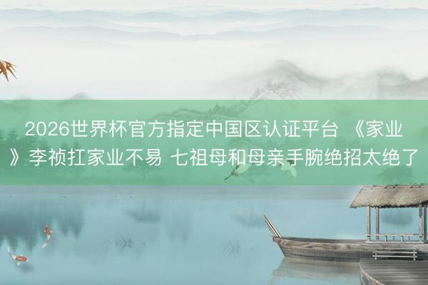 2026世界杯官方指定中国区认证平台 《家业》李祯扛家业不易 七祖母和母亲手腕绝招太绝了
