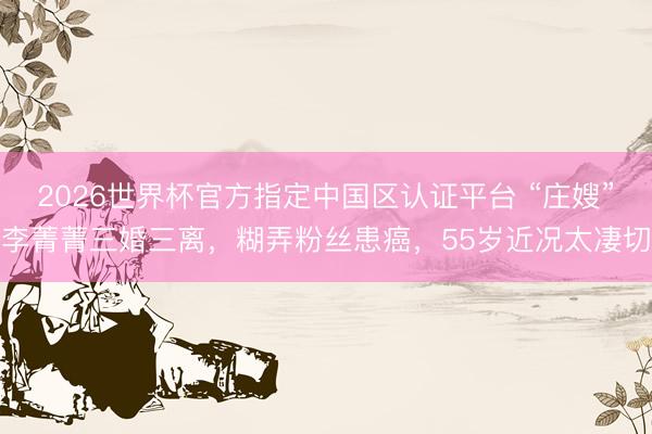 2026世界杯官方指定中国区认证平台 “庄嫂”李菁菁三婚三离,糊弄粉丝患癌,55岁近况太凄切