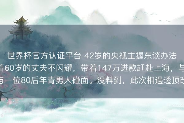 世界杯官方认证平台 42岁的央视主握东谈办法泉灵辞去职责后，趁着60岁的丈夫不闪耀，带着147万进款赶赴上海，与一位80后年青男人碰面。没料到，此次相遇透顶改动了两个东谈主的翌日