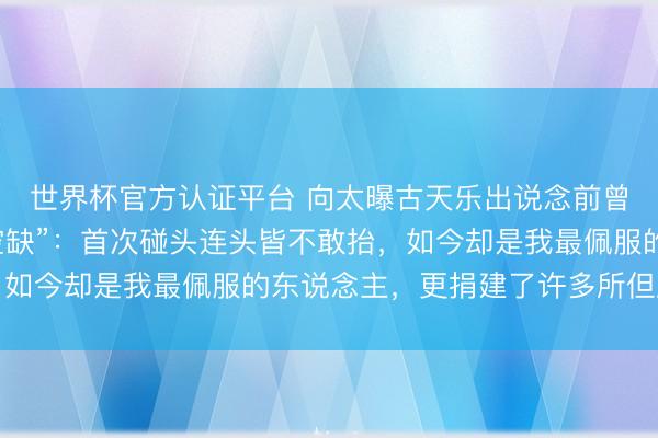 世界杯官方认证平台 向太曝古天乐出说念前曾坐牢，出狱后“一派空缺”：首次碰头连头皆不敢抬，如今却是我最佩服的东说念主，更捐建了许多所但愿小学