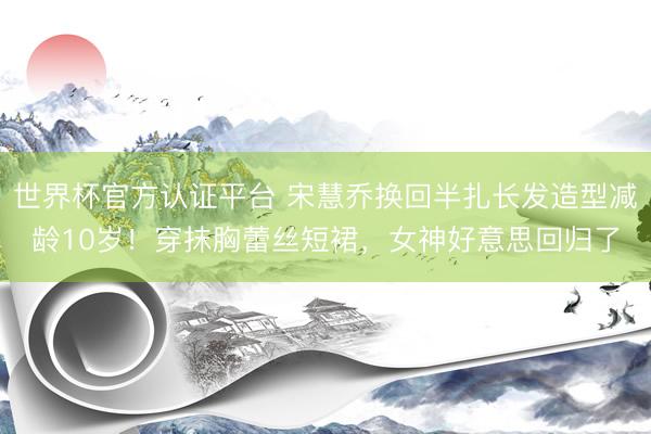 世界杯官方认证平台 宋慧乔换回半扎长发造型减龄10岁！穿抹胸蕾丝短裙，女神好意思回归了