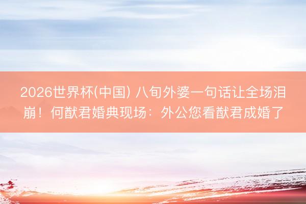 2026世界杯(中国) 八旬外婆一句话让全场泪崩！何猷君婚典现场：外公您看猷君成婚了