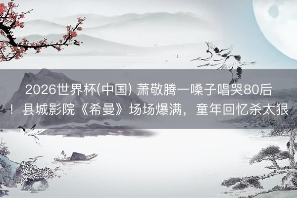 2026世界杯(中国) 萧敬腾一嗓子唱哭80后！县城影院《希曼》场场爆满，童年回忆杀太狠