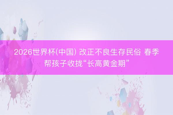 2026世界杯(中国) 改正不良生存民俗 春季帮孩子收拢“长高黄金期”