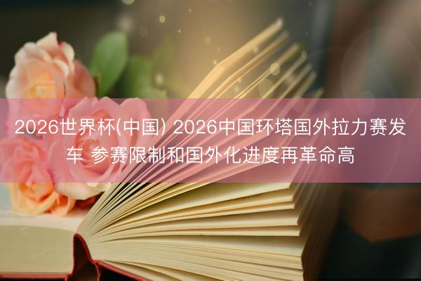 2026世界杯(中国) 2026中国环塔国外拉力赛发车 参赛限制和国外化进度再革命高