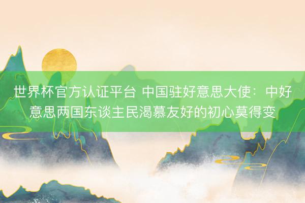 世界杯官方认证平台 中国驻好意思大使：中好意思两国东谈主民渴慕友好的初心莫得变