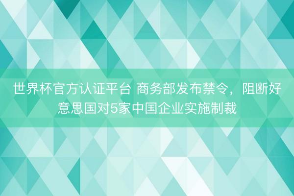 世界杯官方认证平台 商务部发布禁令,阻断好意思国对5家中国企业实施制裁