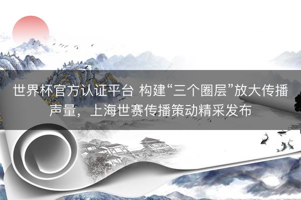 世界杯官方认证平台 构建“三个圈层”放大传播声量，上海世赛传播策动精采发布
