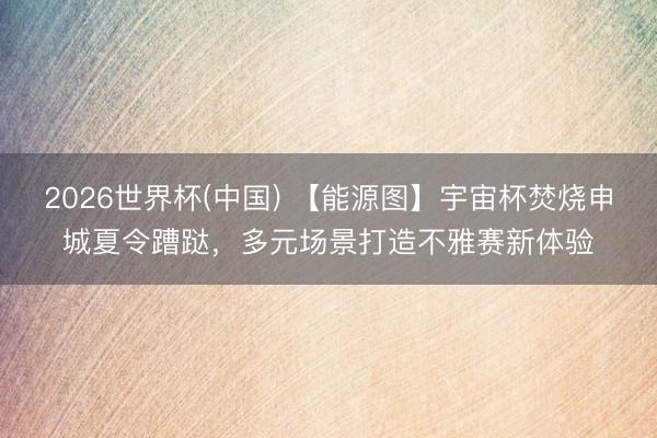 2026世界杯(中国) 【能源图】宇宙杯焚烧申城夏令蹧跶，多元场景打造不雅赛新体验