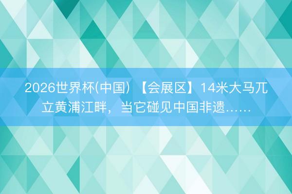 2026世界杯(中国) 【会展区】14米大马兀立黄浦江畔,当它碰见中国非遗……