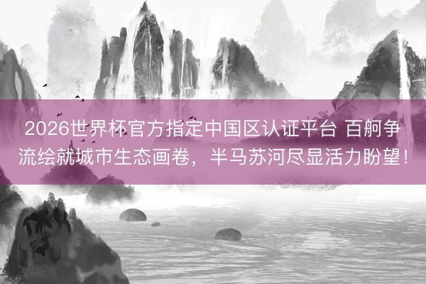 2026世界杯官方指定中国区认证平台 百舸争流绘就城市生态画卷，半马苏河尽显活力盼望！
