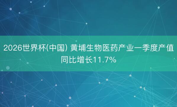 2026世界杯(中国) 黄埔生物医药产业一季度产值同比增长11.7%