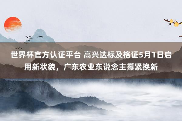 世界杯官方认证平台 高兴达标及格证5月1日启用新状貌，广东农业东说念主攥紧换新