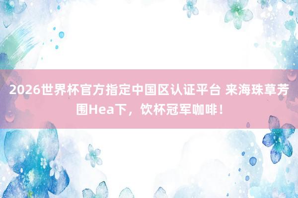 2026世界杯官方指定中国区认证平台 来海珠草芳围Hea下,饮杯冠军咖啡!