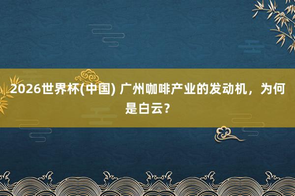 2026世界杯(中国) 广州咖啡产业的发动机,为何是白云?