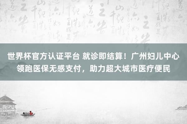 世界杯官方认证平台 就诊即结算！广州妇儿中心领跑医保无感支付，助力超大城市医疗便民