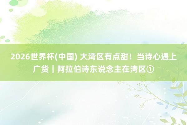 2026世界杯(中国) 大湾区有点甜！当诗心遇上广货｜阿拉伯诗东说念主在湾区①